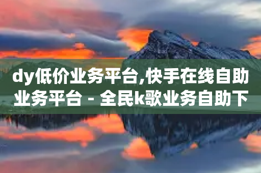 dy低价业务平台,快手在线自助业务平台 - 全民k歌业务自助下单 - 1元领取绿钻一个月