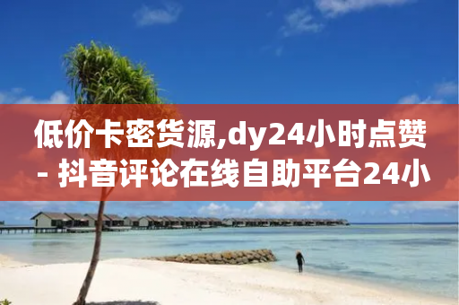 低价卡密货源,dy24小时点赞 - 抖音评论在线自助平台24小时 - 抖音业务卡盟网站最低价