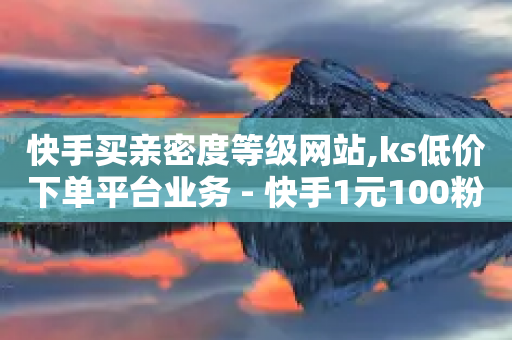 快手买亲密度等级网站,ks低价下单平台业务 - 快手1元100粉丝活粉的方法 - 自助平台业务下单真人