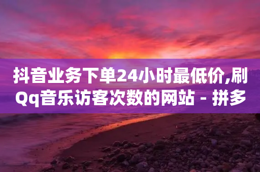 抖音业务下单24小时最低价,刷Qq音乐访客次数的网站 - 拼多多1元10刀网页版 - 拼多多怎么助力好友复制粘贴-第1张图片-靖非智能科技传媒