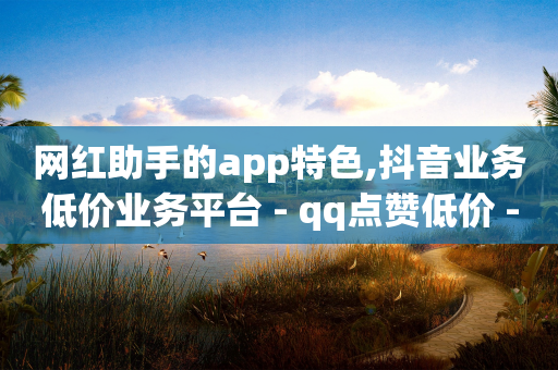 网红助手的app特色,抖音业务低价业务平台 - qq点赞低价 - QQ永久会员卡网