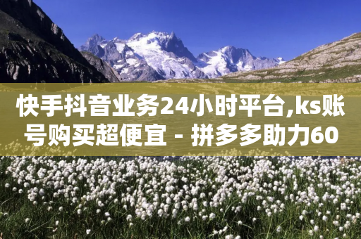 快手抖音业务24小时平台,ks账号购买超便宜 - 拼多多助力600元要多少人 - 拼多多积分碎片最少是多少-第1张图片-靖非智能科技传媒