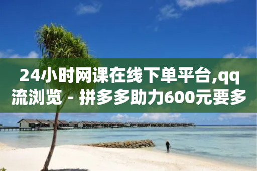 24小时网课在线下单平台,qq流浏览 - 拼多多助力600元要多少人 - 拼多多助力那个正规