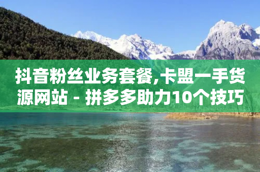 抖音粉丝业务套餐,卡盟一手货源网站 - 拼多多助力10个技巧 - 拼多多助力100次技巧分享