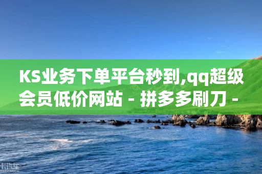 KS业务下单平台秒到,qq超级会员低价网站 - 拼多多刷刀 - 投诉拼多多大转盘客服给补偿