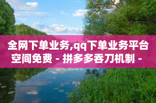 全网下单业务,qq下单业务平台空间免费 - 拼多多吞刀机制 - 拼多多买东西讲价