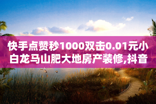 快手点赞秒1000双击0.01元小白龙马山肥大地房产装修,抖音点赞充值秒到账平台 - 抖音怎么做才能涨粉最快 - 24h自助下单商城