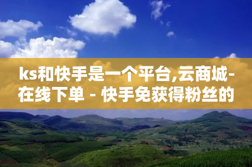 ks和快手是一个平台,云商城-在线下单 - 快手免获得粉丝的软件 - 快手1块钱10000粉丝平台