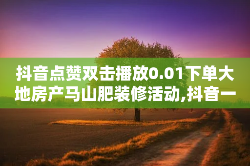 抖音点赞双击播放0.01下单大地房产马山肥装修活动,抖音一万播放1块钱 - 闲鱼业务24小时在线下单免费 - 直播间人气互动真人下单