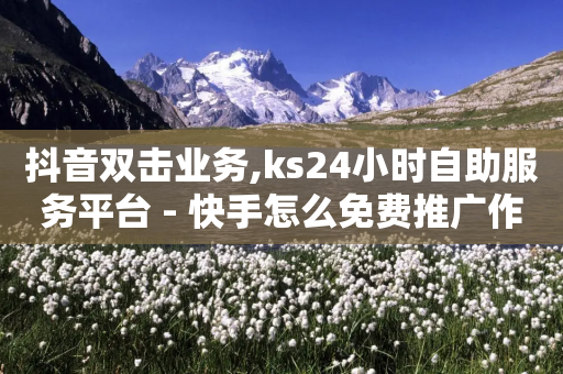 抖音双击业务,ks24小时自助服务平台 - 快手怎么免费推广作品上热门 - ks便宜的下单平台