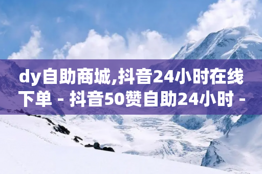 dy自助商城,抖音24小时在线下单 - 抖音50赞自助24小时 - 网红速成点赞