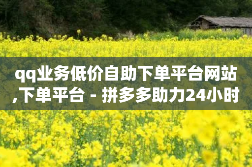 qq业务低价自助下单平台网站,下单平台 - 拼多多助力24小时网站 - 拼多多助力50元大概要多少人