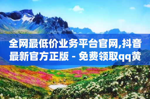 全网最低价业务平台官网,抖音最新官方正版 - 免费领取qq黄钻自助网 - 抖音1元长1000粉丝-第1张图片-靖非智能科技传媒