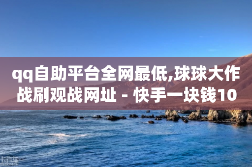 qq自助平台全网最低,球球大作战刷观战网址 - 快手一块钱100个 - QQ自动平台登录入口官网