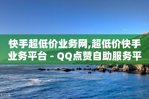 快手超低价业务网,超低价快手业务平台 - QQ点赞自助服务平台 - 斗音业务赞