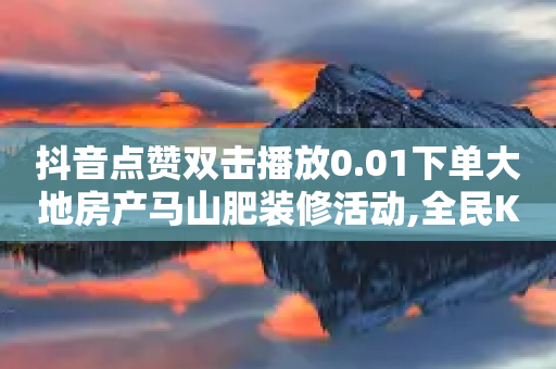 抖音点赞双击播放0.01下单大地房产马山肥装修活动,全民K歌机器粉下单平台 - ks业务下单24小时最低价 - ks24小时下单平台低价-第1张图片-靖非智能科技传媒