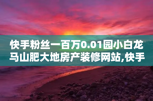 快手粉丝一百万0.01园小白龙马山肥大地房产装修网站,快手刷收藏作品 - ks业务网免费领取2024最新消息 - 抖音快手点赞粉丝的网站-第1张图片-靖非智能科技传媒