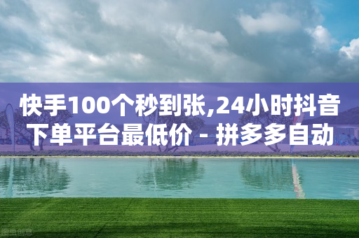 快手100个秒到张,24小时抖音下单平台最低价 - 拼多多自动下单脚本 - 拼多多助力有什么好办法