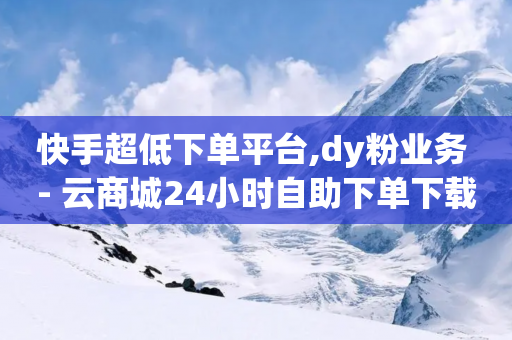 快手超低下单平台,dy粉业务 - 云商城24小时自助下单下载 - 自助下单助手