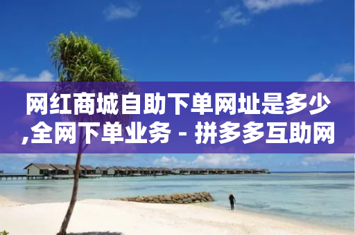 网红商城自助下单网址是多少,全网下单业务 - 拼多多互助网站 - 接助力任务的wx机器人