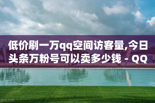 低价刷一万qq空间访客量,今日头条万粉号可以卖多少钱 - QQ业务网24小时自助下单免费 - qq业务网站平台网址