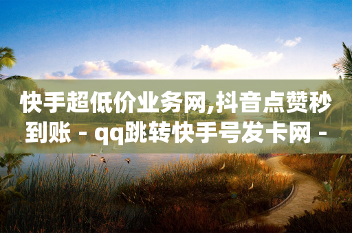 快手超低价业务网,抖音点赞秒到账 - qq跳转快手号发卡网 - qq说说赞在线业务下单