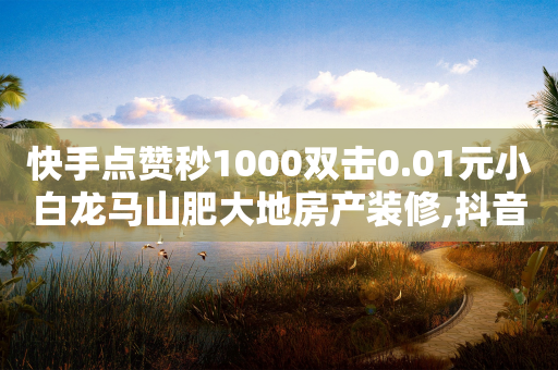 快手点赞秒1000双击0.01元小白龙马山肥大地房产装修,抖音双击业务 - 抖音买站0.5块钱100个 - 抖音播放量1000免费下单