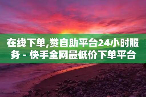 在线下单,赞自助平台24小时服务 - 快手全网最低价下单平台 - 抖音作品赞24小时平台