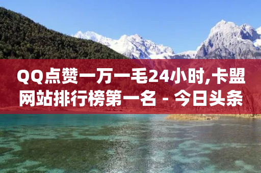 QQ点赞一万一毛24小时,卡盟网站排行榜第一名 - 今日头条账号购买商城 - qq怎么免费获得说说赞的软件-第1张图片-靖非智能科技传媒