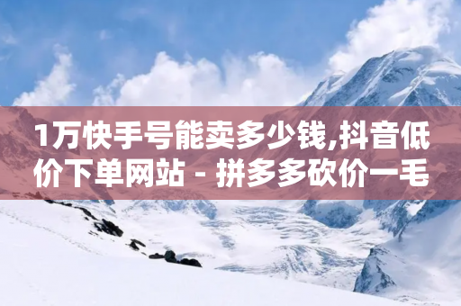 1万快手号能卖多少钱,抖音低价下单网站 - 拼多多砍价一毛十刀网站靠谱吗 - 拼多多拿现金是到零点结束吗