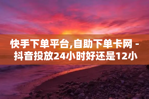 快手下单平台,自助下单卡网 - 抖音投放24小时好还是12小时 - 快手最低价下单平台