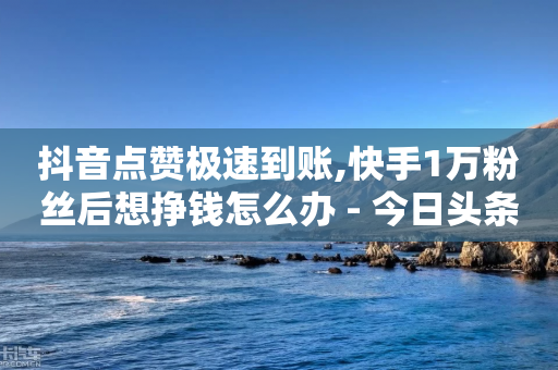 抖音点赞极速到账,快手1万粉丝后想挣钱怎么办 - 今日头条万粉账号一个多少钱 - 秒赞网哪个好