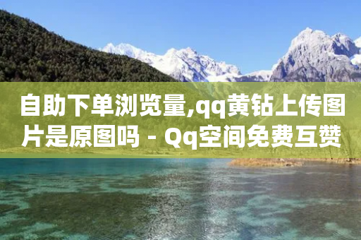 自助下单浏览量,qq黄钻上传图片是原图吗 - Qq空间免费互赞网站 - qq下单自助平台