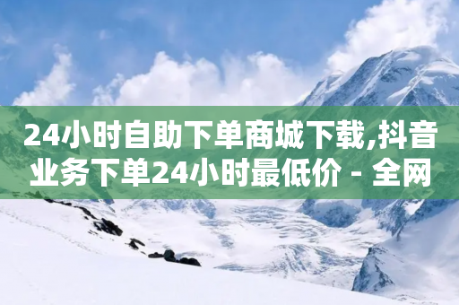 24小时自助下单商城下载,抖音业务下单24小时最低价 - 全网超低价24小时业务平台 - 抖音充值24小时免费下单平台-第1张图片-靖非智能科技传媒