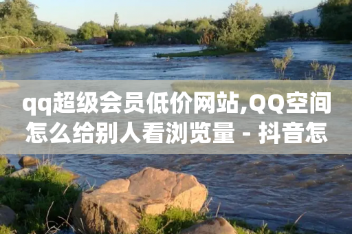 qq超级会员低价网站,QQ空间怎么给别人看浏览量 - 抖音怎么起号运营 - qq点赞 自动下单 24小时-第1张图片-靖非智能科技传媒