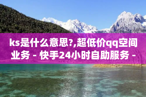 ks是什么意思?,超低价qq空间业务 - 快手24小时自助服务 - 自助QQ点赞低价