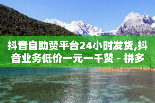 抖音自助赞平台24小时发货,抖音业务低价一元一千赞 - 拼多多帮砍 - 多多助力自助网站-第1张图片-靖非智能科技传媒