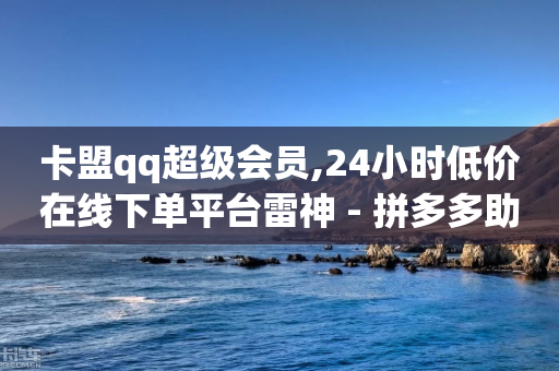 卡盟qq超级会员,24小时低价在线下单平台雷神 - 拼多多助力24小时免费 - 美团助力平台网站登录入口