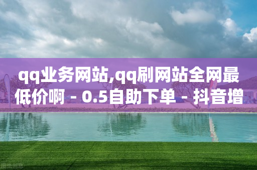 qq业务网站,qq刷网站全网最低价啊 - 0.5自助下单 - 抖音增长粉丝平台