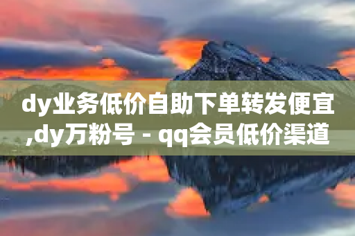 dy业务低价自助下单转发便宜,dy万粉号 - qq会员低价渠道 - 快手秒赞入口软件下载