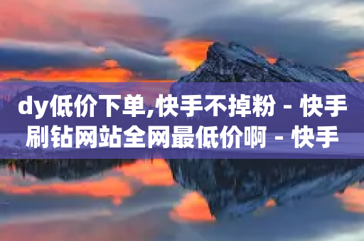 dy低价下单,快手不掉粉 - 快手刷钻网站全网最低价啊 - 快手业务网站