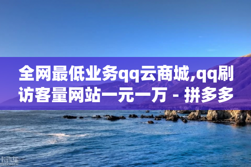 全网最低业务qq云商城,qq刷访客量网站一元一万 - 拼多多助力在线 - 拼多多助力刷次数