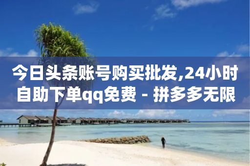 今日头条账号购买批发,24小时自助下单qq免费 - 拼多多无限刀软件 - 拼多多600块邀请多少人