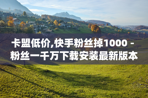 卡盟低价,快手粉丝掉1000 - 粉丝一千万下载安装最新版本 - qq说说赞低价下单