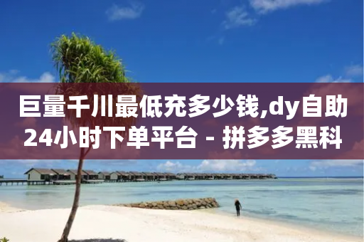 巨量千川最低充多少钱,dy自助24小时下单平台 - 拼多多黑科技引流推广神器 - qq好友助力怎么助力