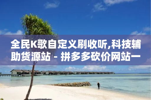 全民K歌自定义刷收听,科技辅助货源站 - 拼多多砍价网站一元10刀 - 拼多多现金提现规则