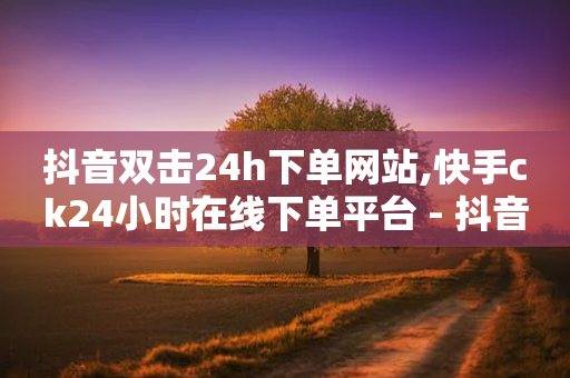 抖音双击24h下单网站,快手ck24小时在线下单平台 - 抖音播放量购买软件有哪些 - ks自助平台业务下单真人