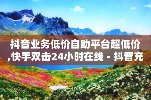 抖音业务低价自助平台超低价,快手双击24小时在线 - 抖音充值24小时免费下单平台 - 抖音如何买1000粉机器粉