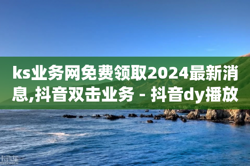 ks业务网免费领取2024最新消息,抖音双击业务 - 抖音dy播放量软件 - 快手粉丝平台+永不掉粉