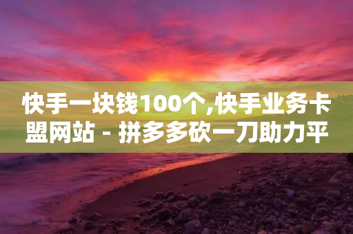 快手一块钱100个,快手业务卡盟网站 - 拼多多砍一刀助力平台 - 拼多多帮忙-第1张图片-靖非智能科技传媒